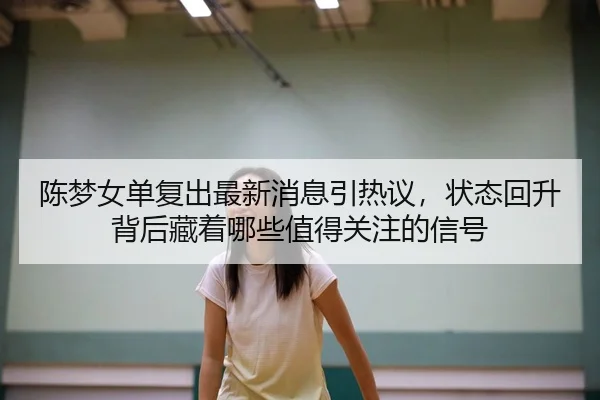 陈梦女单复出最新消息引热议，状态回升背后藏着哪些值得关注的信号（MAIQIU）